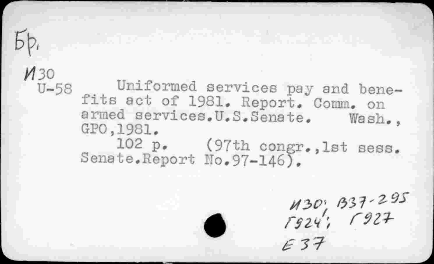 ﻿H3o
U-58
Uniformed services pay and benefits act of 1981. Report. Comm, on armed services.U.S.Senate. Wash.. GPO,1981.
102 p. (97th congr.,1st sess. Senate.Report ITo.97-146).
/337'^^ o-z/;